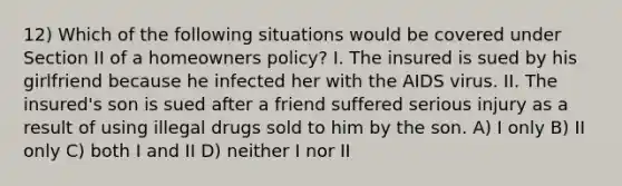 12) Which of the following situations would be covered under Section II of a homeowners policy? I. The insured is sued by his girlfriend because he infected her with the AIDS virus. II. The insured's son is sued after a friend suffered serious injury as a result of using illegal drugs sold to him by the son. A) I only B) II only C) both I and II D) neither I nor II