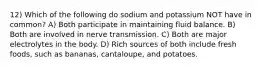 12) Which of the following do sodium and potassium NOT have in common? A) Both participate in maintaining fluid balance. B) Both are involved in nerve transmission. C) Both are major electrolytes in the body. D) Rich sources of both include fresh foods, such as bananas, cantaloupe, and potatoes.