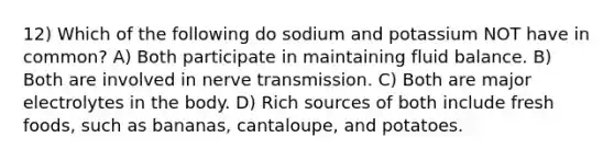 12) Which of the following do sodium and potassium NOT have in common? A) Both participate in maintaining fluid balance. B) Both are involved in nerve transmission. C) Both are major electrolytes in the body. D) Rich sources of both include fresh foods, such as bananas, cantaloupe, and potatoes.