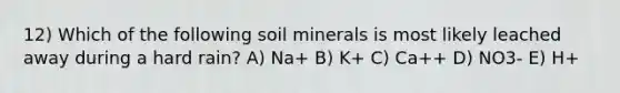 12) Which of the following soil minerals is most likely leached away during a hard rain? A) Na+ B) K+ C) Ca++ D) NO3- E) H+