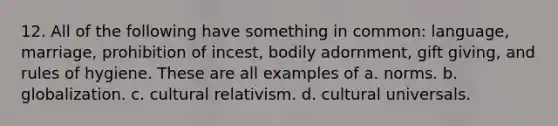 12. All of the following have something in common: language, marriage, prohibition of incest, bodily adornment, gift giving, and rules of hygiene. These are all examples of a. norms. b. globalization. c. cultural relativism. d. cultural universals.