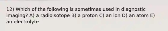 12) Which of the following is sometimes used in diagnostic imaging? A) a radioisotope B) a proton C) an ion D) an atom E) an electrolyte