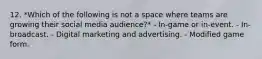 12. *Which of the following is not a space where teams are growing their social media audience?* - In-game or in-event. - In-broadcast. - Digital marketing and advertising. - Modified game form.