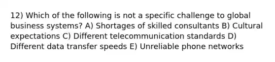 12) Which of the following is not a specific challenge to global business systems? A) Shortages of skilled consultants B) Cultural expectations C) Different telecommunication standards D) Different data transfer speeds E) Unreliable phone networks