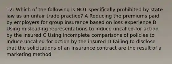 12: Which of the following is NOT specifically prohibited by state law as an unfair trade practice? A Reducing the premiums paid by employers for group insurance based on loss experience B Using misleading representations to induce uncalled-for action by the insured C Using incomplete comparisons of policies to induce uncalled-for action by the insured D Failing to disclose that the solicitations of an insurance contract are the result of a marketing method