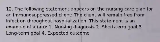 12. The following statement appears on the nursing care plan for an immunosuppressed client: The client will remain free from infection throughout hospitalization. This statement is an example of a (an): 1. Nursing diagnosis 2. Short-term goal 3. Long-term goal 4. Expected outcome