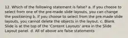 12. Which of the following statement is false? a. If you choose to select from one of the pre-made slide layouts, you can change the positioning b. If you choose to select from the pre-made slide layouts, you cannot delete the objects in the layout. c. Blank Slide is at the top of the 'Content Layouts' area in the Slide Layout panel. d. All of above are false statements