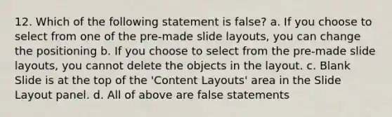 12. Which of the following statement is false? a. If you choose to select from one of the pre-made slide layouts, you can change the positioning b. If you choose to select from the pre-made slide layouts, you cannot delete the objects in the layout. c. Blank Slide is at the top of the 'Content Layouts' area in the Slide Layout panel. d. All of above are false statements