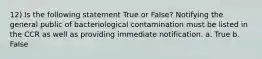 12) Is the following statement True or False? Notifying the general public of bacteriological contamination must be listed in the CCR as well as providing immediate notification. a. True b. False