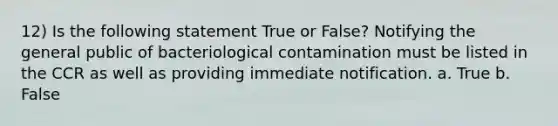 12) Is the following statement True or False? Notifying the general public of bacteriological contamination must be listed in the CCR as well as providing immediate notification. a. True b. False