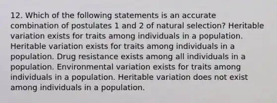 12. Which of the following statements is an accurate combination of postulates 1 and 2 of natural selection? Heritable variation exists for traits among individuals in a population. Heritable variation exists for traits among individuals in a population. Drug resistance exists among all individuals in a population. Environmental variation exists for traits among individuals in a population. Heritable variation does not exist among individuals in a population.