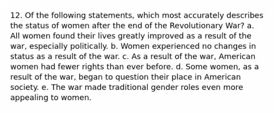 12. Of the following statements, which most accurately describes the status of women after the end of the Revolutionary War? a. All women found their lives greatly improved as a result of the war, especially politically. b. Women experienced no changes in status as a result of the war. c. As a result of the war, American women had fewer rights than ever before. d. Some women, as a result of the war, began to question their place in American society. e. The war made traditional gender roles even more appealing to women.