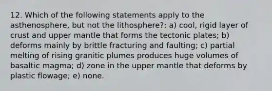 12. Which of the following statements apply to the asthenosphere, but not the lithosphere?: a) cool, rigid layer of crust and upper mantle that forms the tectonic plates; b) deforms mainly by brittle fracturing and faulting; c) partial melting of rising granitic plumes produces huge volumes of basaltic magma; d) zone in the upper mantle that deforms by plastic flowage; e) none.