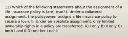 12) Which of the following statements about the assignment of a life insurance policy is (are) true? I. Under a collateral assignment, the policyowner assigns a life insurance policy to secure a loan. II. Under an absolute assignment, only limited ownership rights in a policy are transferred. A) I only B) II only C) both I and II D) neither I nor II