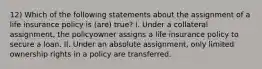 12) Which of the following statements about the assignment of a life insurance policy is (are) true? I. Under a collateral assignment, the policyowner assigns a life insurance policy to secure a loan. II. Under an absolute assignment, only limited ownership rights in a policy are transferred.