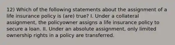 12) Which of the following statements about the assignment of a life insurance policy is (are) true? I. Under a collateral assignment, the policyowner assigns a life insurance policy to secure a loan. II. Under an absolute assignment, only limited ownership rights in a policy are transferred.