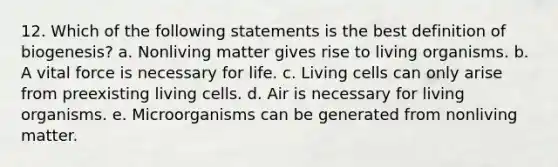 12. Which of the following statements is the best definition of biogenesis? a. Nonliving matter gives rise to living organisms. b. A vital force is necessary for life. c. Living cells can only arise from preexisting living cells. d. Air is necessary for living organisms. e. Microorganisms can be generated from nonliving matter.