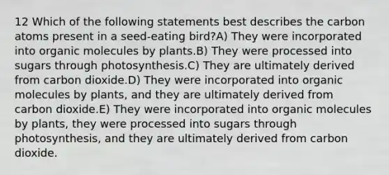 12 Which of the following statements best describes the carbon atoms present in a seed-eating bird?A) They were incorporated into organic molecules by plants.B) They were processed into sugars through photosynthesis.C) They are ultimately derived from carbon dioxide.D) They were incorporated into organic molecules by plants, and they are ultimately derived from carbon dioxide.E) They were incorporated into organic molecules by plants, they were processed into sugars through photosynthesis, and they are ultimately derived from carbon dioxide.