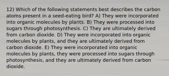 12) Which of the following statements best describes the carbon atoms present in a seed-eating bird? A) They were incorporated into organic molecules by plants. B) They were processed into sugars through photosynthesis. C) They are ultimately derived from carbon dioxide. D) They were incorporated into organic molecules by plants, and they are ultimately derived from carbon dioxide. E) They were incorporated into organic molecules by plants, they were processed into sugars through photosynthesis, and they are ultimately derived from carbon dioxide.