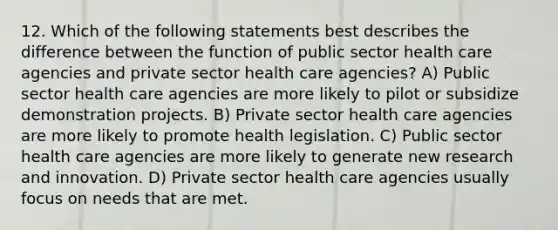 12. Which of the following statements best describes the difference between the function of public sector health care agencies and private sector health care agencies? A) Public sector health care agencies are more likely to pilot or subsidize demonstration projects. B) Private sector health care agencies are more likely to promote health legislation. C) Public sector health care agencies are more likely to generate new research and innovation. D) Private sector health care agencies usually focus on needs that are met.