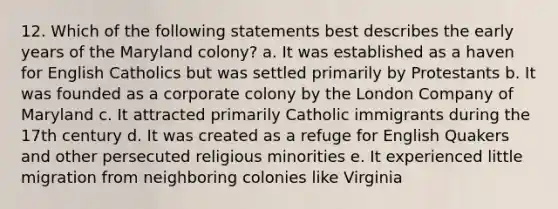 12. Which of the following statements best describes the early years of the Maryland colony? a. It was established as a haven for English Catholics but was settled primarily by Protestants b. It was founded as a corporate colony by the London Company of Maryland c. It attracted primarily Catholic immigrants during the 17th century d. It was created as a refuge for English Quakers and other persecuted religious minorities e. It experienced little migration from neighboring colonies like Virginia