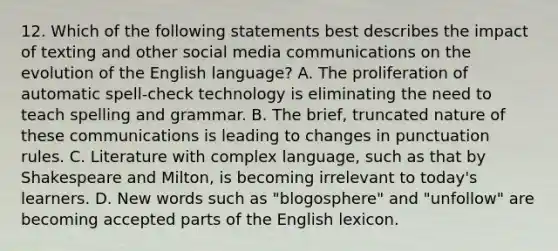 12. Which of the following statements best describes the impact of texting and other social media communications on the evolution of the English language? A. The proliferation of automatic spell-check technology is eliminating the need to teach spelling and grammar. B. The brief, truncated nature of these communications is leading to changes in punctuation rules. C. Literature with complex language, such as that by Shakespeare and Milton, is becoming irrelevant to today's learners. D. New words such as "blogosphere" and "unfollow" are becoming accepted parts of the English lexicon.