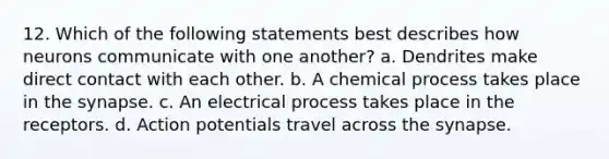 12. Which of the following statements best describes how neurons communicate with one another? a. Dendrites make direct contact with each other. b. A chemical process takes place in the synapse. c. An electrical process takes place in the receptors. d. Action potentials travel across the synapse.