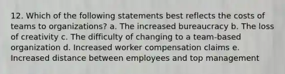 12. Which of the following statements best reflects the costs of teams to organizations? a. The increased bureaucracy b. The loss of creativity c. The difficulty of changing to a team-based organization d. Increased worker compensation claims e. Increased distance between employees and top management