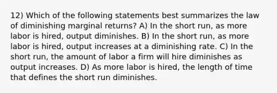 12) Which of the following statements best summarizes the law of diminishing marginal returns? A) In the short run, as more labor is hired, output diminishes. B) In the short run, as more labor is hired, output increases at a diminishing rate. C) In the short run, the amount of labor a firm will hire diminishes as output increases. D) As more labor is hired, the length of time that defines the short run diminishes.