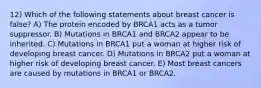 12) Which of the following statements about breast cancer is false? A) The protein encoded by BRCA1 acts as a tumor suppressor. B) Mutations in BRCA1 and BRCA2 appear to be inherited. C) Mutations in BRCA1 put a woman at higher risk of developing breast cancer. D) Mutations in BRCA2 put a woman at higher risk of developing breast cancer. E) Most breast cancers are caused by mutations in BRCA1 or BRCA2.