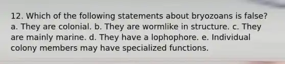 12. Which of the following statements about bryozoans is false? a. They are colonial. b. They are wormlike in structure. c. They are mainly marine. d. They have a lophophore. e. Individual colony members may have specialized functions.