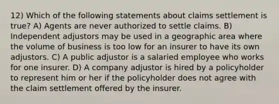 12) Which of the following statements about claims settlement is true? A) Agents are never authorized to settle claims. B) Independent adjustors may be used in a geographic area where the volume of business is too low for an insurer to have its own adjustors. C) A public adjustor is a salaried employee who works for one insurer. D) A company adjustor is hired by a policyholder to represent him or her if the policyholder does not agree with the claim settlement offered by the insurer.