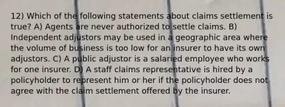 12) Which of the following statements about claims settlement is true? A) Agents are never authorized to settle claims. B) Independent adjustors may be used in a geographic area where the volume of business is too low for an insurer to have its own adjustors. C) A public adjustor is a salaried employee who works for one insurer. D) A staff claims representative is hired by a policyholder to represent him or her if the policyholder does not agree with the claim settlement offered by the insurer.