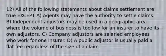 12) All of the following statements about claims settlement are true EXCEPT A) Agents may have the authority to settle claims. B) Independent adjustors may be used in a geographic area where the volume of business is too low for an insurer to have its own adjustors. C) Company adjustors are salaried employees who work for one insurer. D) A public adjustor is usually paid a flat fee regardless of the size of a claim.