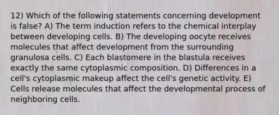 12) Which of the following statements concerning development is false? A) The term induction refers to the chemical interplay between developing cells. B) The developing oocyte receives molecules that affect development from the surrounding granulosa cells. C) Each blastomere in the blastula receives exactly the same cytoplasmic composition. D) Differences in a cell's cytoplasmic makeup affect the cell's genetic activity. E) Cells release molecules that affect the developmental process of neighboring cells.