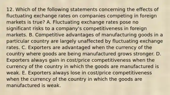 12. Which of the following statements concerning the effects of fluctuating exchange rates on companies competing in foreign markets is true? A. Fluctuating exchange rates pose no significant risks to a company's competitiveness in foreign markets. B. Competitive advantages of manufacturing goods in a particular country are largely unaffected by fluctuating exchange rates. C. Exporters are advantaged when the currency of the country where goods are being manufactured grows stronger. D. Exporters always gain in cost/price competitiveness when the currency of the country in which the goods are manufactured is weak. E. Exporters always lose in cost/price competitiveness when the currency of the country in which the goods are manufactured is weak.