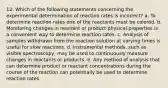 12. Which of the following statements concerning the experimental determination of reaction rates is incorrect? a. To determine reaction rates one of the reactants must be colored. b. Monitoring changes in reactant or product physical properties is a convenient way to determine reaction rates. c. Analysis of samples withdrawn from the reaction solution at varying times is useful for slow reactions. d. Instrumental methods, such as visible spectroscopy, may be used to continuously measure changes in reactants or products. e. Any method of analysis that can determine product or reactant concentrations during the course of the reaction can potentially be used to determine reaction rates.