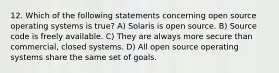 12. Which of the following statements concerning open source operating systems is true? A) Solaris is open source. B) Source code is freely available. C) They are always more secure than commercial, closed systems. D) All open source operating systems share the same set of goals.