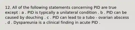 12. All of the following statements concerning PID are true except : a . PID is typically a unilateral condition . b . PID can be caused by douching . c . PID can lead to a tubo - ovarian abscess . d . Dyspareunia is a clinical finding in acute PID .