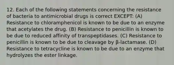 12. Each of the following statements concerning the resistance of bacteria to antimicrobial drugs is correct EXCEPT: (A) Resistance to chloramphenicol is known to be due to an enzyme that acetylates the drug. (B) Resistance to penicillin is known to be due to reduced affinity of transpeptidases. (C) Resistance to penicillin is known to be due to cleavage by β-lactamase. (D) Resistance to tetracycline is known to be due to an enzyme that hydrolyzes the ester linkage.