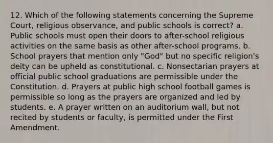 12. Which of the following statements concerning the Supreme Court, religious observance, and public schools is correct? a. Public schools must open their doors to after-school religious activities on the same basis as other after-school programs. b. School prayers that mention only "God" but no specific religion's deity can be upheld as constitutional. c. Nonsectarian prayers at official public school graduations are permissible under the Constitution. d. Prayers at public high school football games is permissible so long as the prayers are organized and led by students. e. A prayer written on an auditorium wall, but not recited by students or faculty, is permitted under the First Amendment.