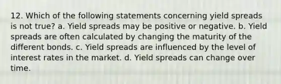 12. Which of the following statements concerning yield spreads is not true? a. Yield spreads may be positive or negative. b. Yield spreads are often calculated by changing the maturity of the different bonds. c. Yield spreads are influenced by the level of interest rates in the market. d. Yield spreads can change over time.