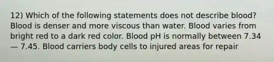 12) Which of the following statements does not describe blood? Blood is denser and more viscous than water. Blood varies from bright red to a dark red color. Blood pH is normally between 7.34 — 7.45. Blood carriers body cells to injured areas for repair