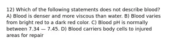 12) Which of the following statements does not describe blood? A) Blood is denser and more viscous than water. B) Blood varies from bright red to a dark red color. C) Blood pH is normally between 7.34 — 7.45. D) Blood carriers body cells to injured areas for repair