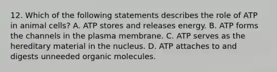 12. Which of the following statements describes the role of ATP in animal cells? A. ATP stores and releases energy. B. ATP forms the channels in the plasma membrane. C. ATP serves as the hereditary material in the nucleus. D. ATP attaches to and digests unneeded organic molecules.