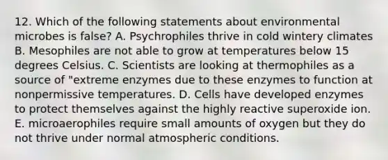 12. Which of the following statements about environmental microbes is false? A. Psychrophiles thrive in cold wintery climates B. Mesophiles are not able to grow at temperatures below 15 degrees Celsius. C. Scientists are looking at thermophiles as a source of "extreme enzymes due to these enzymes to function at nonpermissive temperatures. D. Cells have developed enzymes to protect themselves against the highly reactive superoxide ion. E. microaerophiles require small amounts of oxygen but they do not thrive under normal atmospheric conditions.