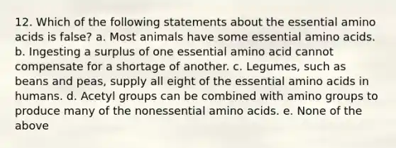 12. Which of the following statements about the essential amino acids is false? a. Most animals have some essential amino acids. b. Ingesting a surplus of one essential amino acid cannot compensate for a shortage of another. c. Legumes, such as beans and peas, supply all eight of the essential amino acids in humans. d. Acetyl groups can be combined with amino groups to produce many of the nonessential amino acids. e. None of the above