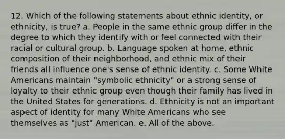 12. Which of the following statements about ethnic identity, or ethnicity, is true? a. People in the same ethnic group differ in the degree to which they identify with or feel connected with their racial or cultural group. b. Language spoken at home, ethnic composition of their neighborhood, and ethnic mix of their friends all influence one's sense of ethnic identity. c. Some White Americans maintain "symbolic ethnicity" or a strong sense of loyalty to their ethnic group even though their family has lived in the United States for generations. d. Ethnicity is not an important aspect of identity for many White Americans who see themselves as "just" American. e. All of the above.