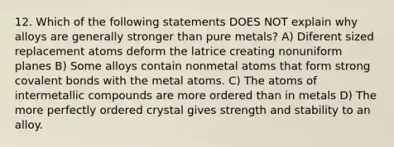 12. Which of the following statements DOES NOT explain why alloys are generally stronger than pure metals? A) Diferent sized replacement atoms deform the latrice creating nonuniform planes B) Some alloys contain nonmetal atoms that form strong <a href='https://www.questionai.com/knowledge/kWply8IKUM-covalent-bonds' class='anchor-knowledge'>covalent bonds</a> with the metal atoms. C) The atoms of intermetallic compounds are more ordered than in metals D) The more perfectly ordered crystal gives strength and stability to an alloy.