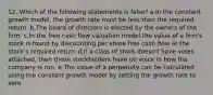 12. Which of the following statements is false? a.In the constant growth model, the growth rate must be less than the required return. b.The board of directors is elected by the owners of the firm. c.In the free cash flow valuation model the value of a firm's stock is found by discounting per share free cash flow at the stock's required return d.If a class of stock doesn't have votes attached, then those stockholders have no voice in how the company is run. e.The value of a perpetuity can be calculated using the constant growth model by setting the growth rate to zero.